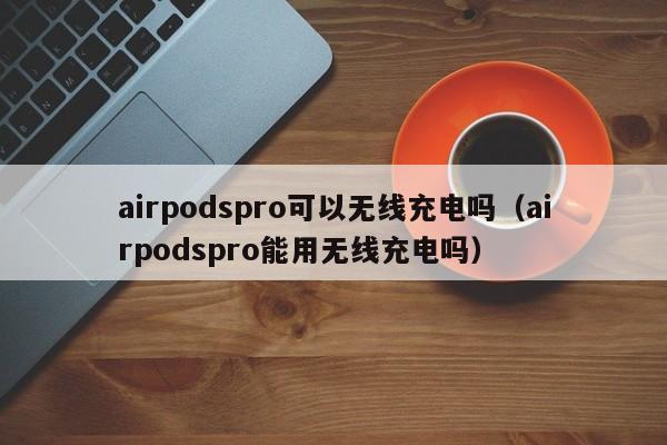 airpodspro可以无线充电吗（airpodspro能用无线充电吗）