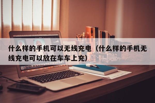 什么样的手机可以无线充电（什么样的手机无线充电可以放在车车上充）