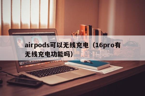 airpods可以无线充电（16pro有无线充电功能吗）