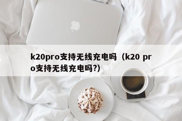 k20pro支持无线充电吗（k20 pro支持无线充电吗?）