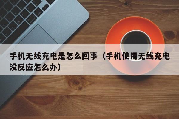 手机无线充电是怎么回事（手机使用无线充电没反应怎么办）