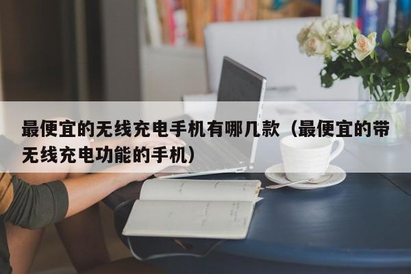 最便宜的无线充电手机有哪几款（最便宜的带无线充电功能的手机）