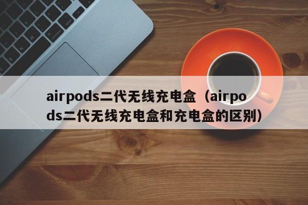 airpods二代无线充电盒（airpods二代无线充电盒和充电盒的区别）