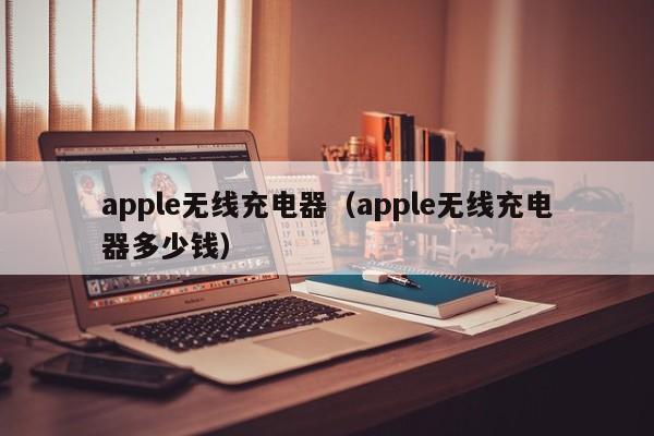 apple无线充电器（apple无线充电器多少钱）