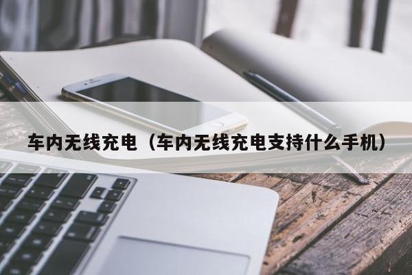 车内无线充电（车内无线充电支持什么手机）