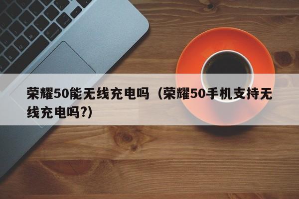 荣耀50能无线充电吗（荣耀50手机支持无线充电吗?）