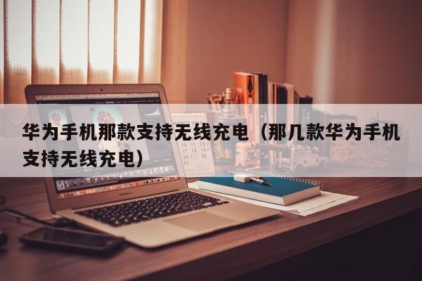 华为手机那款支持无线充电（那几款华为手机支持无线充电）