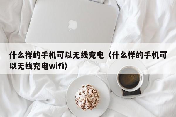 什么样的手机可以无线充电（什么样的手机可以无线充电wifi）