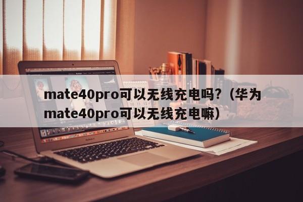 mate40pro可以无线充电吗?（华为mate40pro可以无线充电嘛）