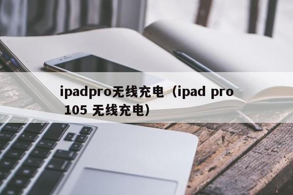 ipadpro无线充电（ipad pro 105 无线充电）