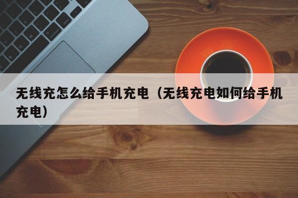 无线充怎么给手机充电（无线充电如何给手机充电）