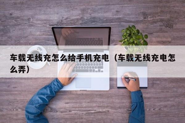 车载无线充怎么给手机充电（车载无线充电怎么弄）