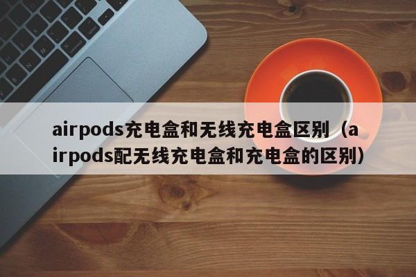 airpods充电盒和无线充电盒区别（airpods配无线充电盒和充电盒的区别）