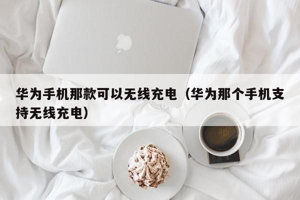 华为手机那款可以无线充电（华为那个手机支持无线充电）