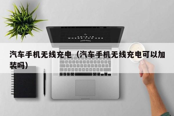 汽车手机无线充电（汽车手机无线充电可以加装吗）