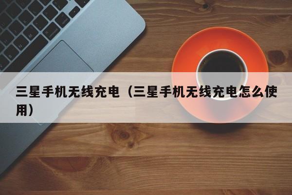 三星手机无线充电（三星手机无线充电怎么使用）