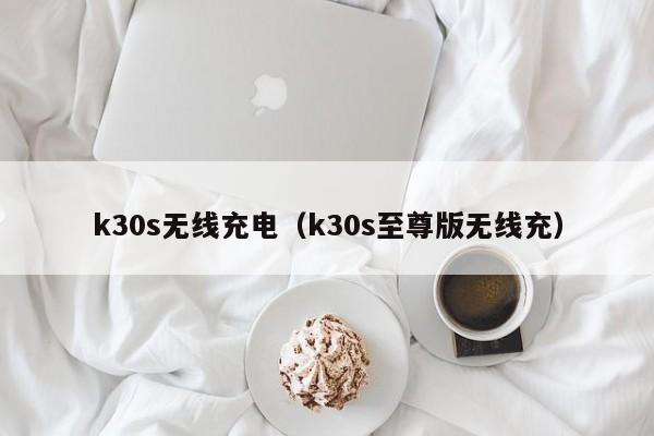 k30s无线充电（k30s至尊版无线充）