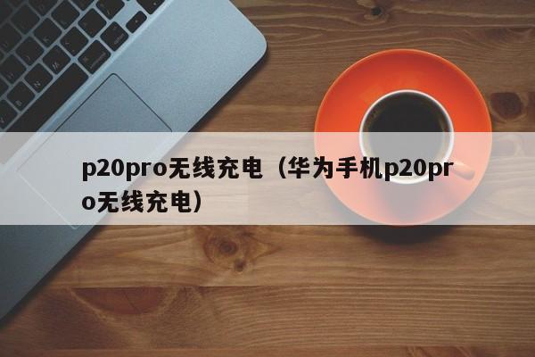 p20pro无线充电(华为手机p20pro无线充电)